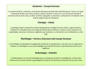 Anatomía – Cuerpo Humano

La anatomía (del lat. anatomĭa, y éste del gr. ἀνατομία; derivado del verbo ἀνατέμνειν 'cortar a lo largo';
    compuesto de ἀνά, aná «hacia arriba» y τέμνειν, témnein «cortar») es una ciencia que estudia la
estructura de los seres vivos, es decir, la forma, topografía, la ubicación, la disposición y la relación entre
                                    sí de los órganos que las componen.

                                           Citología – Célula

  La biología celular o bioquímica celular (antiguamente citología de citos=célula y Logos=Estudio o
  Tratado ) es la disciplina que se encarga del estudio de las células en cuanto a lo que respecta a las
propiedades, estructura, funciones, orgánulos que contienen, su interacción con el ambiente y su ciclo
                                                   vital.

                  Morfología – Forma y Estructura del Cuerpo Humano

La morfología es la disciplina encargada del estudio de la reproducción y estructura de un organismo o
  sistema. La morfología es una ciencia biológica que trata de la forma y reproducciones de los seres
                                               orgánicos.

                                       Embriología – Embrión

  La Embriología es la rama de la biología que se encarga de estudiar la morfogénesis, el desarrollo
 embrionario y nervioso desde la gametogénesis hasta el momento del nacimiento de los seres vivos.
 