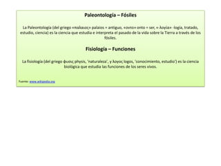 Paleontología – Fósiles

  La Paleontología (del griego «παλαιος» palaios = antiguo, «οντο» onto = ser, «-λογία» -logía, tratado,
 estudio, ciencia) es la ciencia que estudia e interpreta el pasado de la vida sobre la Tierra a través de los
                                                    fósiles.

                                        Fisiología – Funciones

  La fisiología (del griego φυσις physis, 'naturaleza', y λογος logos, 'conocimiento, estudio') es la ciencia
                            biológica que estudia las funciones de los seres vivos.


Fuente: www.wikipedia.org
 