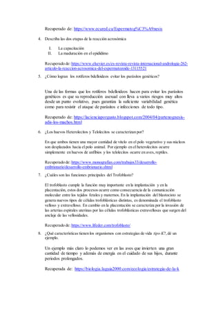 Recuperado de: https://www.ecured.cu/Espermatog%C3%A9nesis
4. Describa las dos etapas de la reacción acrosómica
I. La capacitación
II. La maduración en el epidídimo
Recuperado de: https://www.elsevier.es/es-revista-revista-internacional-andrologia-262-
articulo-la-reaccion-acrosomica-del-espermatozoide-13115521
5. ¿Cómo logran los rotíferos bdelloideos evitar los parásitos genéticos?
Una de las formas que los rotíferos bdelloideos hacen para evitar los parásitos
genéticos es que su reproducción asexual con lleva a varios riesgos muy altos
desde un punto evolutivo, pues garantiza la suficiente variabilidad genética
como para resistir el ataque de parásitos e infecciones de todo tipo.
Recuperado de: https://lacienciaporgusto.blogspot.com/2004/04/partenognesis-
adis-los-machos.html
6. ¿Los huevos Heterolecitos y Telolecitos se caracterizan por?
En que ambos tienen una mayor cantidad de vitelo en el polo vegetativo y sus núcleos
son desplazados hacia el polo animal. Por ejemplo en el heterolecitos ocurre
simplemente en huevos de anfibios y los telolecitos ocurre en aves, reptiles.
Recuperado de: https://www.monografias.com/trabajos33/desarrollo-
embrionario/desarrollo-embrionario.shtml
7. ¿Cuáles son las funciones principales del Trofoblasto?
El trofoblasto cumple la función muy importante en la implantación y en la
placentación, estos dos procesos ocurre como consecuencia de la comunicación
molecular entre los tejidos fetales y maternos. En la implantación del blastocisto se
genera nuevos tipos de células trofoblásticas distintas, es denominada el trofoblasto
velloso y extravelloso. En cambio en la placentación se caracteriza por la invasión de
las arterias espirales uterinas por las células trofoblásticas extravellosas que surgen del
anclaje de las vellosidades.
Recuperado de: https://www.lifeder.com/trofoblasto/
8. ¿Qué características tienen los organismos con estrategias de vida tipo K?,dé un
ejemplo.
Un ejemplo más claro lo podemos ver en las aves que invierten una gran
cantidad de tiempo y además de energía en el cuidado de sus hijos, durante
periodos prolongados.
Recuperada de: https://biologia.laguia2000.com/ecologia/estrategia-de-la-k
 