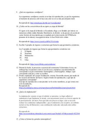 9. ¿Qué son organismos semélparos?
Los organismos semélparos consiste en un tipo de reproducción, ya que los organismos
al momento de procrear,solo lo hace una sola vez en su vida para después morir.
Recuperado de: http://etimologias.dechile.net/?semelparidad
10. ¿Cuáles son las características de un cigoto en etapa de blástula?
El cigoto en la etapa de la blástula es fecundado y llega a ser dividido por mitosis en
numerosas células unidas llamadas blastómeros, la división se da gracias a la acción de
varios factores de trascripción que es regulado por la intervención del FPM(factor
promotor de la mitosis) encargado de iniciar la fase M del ciclo celular.
Recuperado de: https://www.ecured.cu/Bl%C3%A1stula
11. Escriba 5 ejemplos de órganos o estructuras que forma la capa germinativa ectodermo.
Los 5 ejemplos de órganos que forma la capa germinativa ectodermo son:
I. El hígado
II. Neuronas
III. Melanocitos
IV. Pelo
V. Uñas
Recuperado de: https://www.lifeder.com/ectodermo/
12. Durante la fusión, la presencia o ausencia del cromosoma X determina el sexo; sin
embargo hay excepciones como el caso de aves y mariposas cuya determinación
corresponde a un par cromosómico homocigótico y heterocigótico. Indique a qué
corresponde cada par y cómo se escriben.
13. Óvulos expulsados del cuerpo. Fertilización externa. Desarrollo externo, por medio de
los recursos del interior del huevo. Según el modo de reproducción, a qué tipo de
organismos corresponde?
Este tipo de reproducción es más peculiar ver lo en los mamíferos, ya que vemos esto
en la fecundación,
Recuperado de:
https://cuidateplus.marca.com/reproduccion/fertilidad/diccionario/ovulo.html
14. ¿Qué es la implantación?
La implantación consiste en que el embrión se aproxima y se logra adherir al
endometrio al que finalmente lo invade, esto mayormente ocurre en el tercio superior de
la pared posterior del útero. Para que todo este proceso se logre a dar se necesita
realizar tres condiciones indispensables: que el endometrio este receptivo, un embrión
normal en fase de blastocisto y una combinación molecular adecuada entre ambas
estructuras.
Recuperada de:
https://accessmedicina.mhmedical.com/content.aspx?bookid=1476&sectionid=9522364
9
15. ¿Cómo se forman los gemelos monocigóticos?
 
