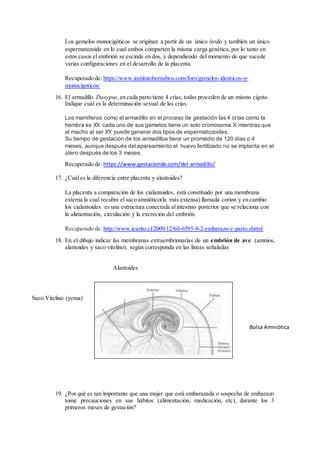 Los gemelos monocigóticos se originan a partir de un único óvulo y también un único
espermatozoide en lo cual ambos comparten la misma carga genética, por lo tanto en
estos casos el embrión se escinde en dos, y dependiendo del momento de que sucede
varias configuraciones en el desarrollo de la placenta
Recuperado de: https://www.institutobernabeu.com/foro/gemelos-identicos-o-
monocigoticos/
16. El armadillo Dasypus,en cada parto tiene 4 crías, todas proceden de un mismo cigoto.
Indique cuál es la determinación sexual de las crías.
Los mamíferos como el armadillo en el proceso de gestación las 4 crías como la
hembra es XX cada uno de sus gametos tiene un solo cromosoma X mientras que
al macho al ser XY puede generar dos tipos de espermatozoides.
Su tiempo de gestación de los armadillos tiene un promedio de 120 días o 4
meses, aunque después del apareamiento el huevo fertilizado no se implanta en el
útero después de los 3 meses.
Recuperado de: https://www.gestacionde.com/del-armadillo/
17. ¿Cuál es la diferencia entre placenta y alantoides?
La placenta a comparación de los cialantoides, está constituido por una membrana
externa la cual recubre el saco amniótico(la más extensa) llamada corion y en cambio
los cialantoides es una estructura conectada alintestino posterior que se relaciona con
la alimentación, circulación y la excreción del embrión.
Recuperado de: http://www.icarito.cl/2009/12/60-6595-9-2-embarazo-y-parto.shtml/
18. En el dibujo indicar las membranas extraembrionarias de un embrión de ave (amnios,
alantoides y saco vitelino), según corresponda en las líneas señaladas
19. ¿Por qué es tan importante que una mujer que está embarazada o sospecha de embarazo
tome precauciones en sus hábitos (alimentación, medicación, etc), durante los 3
primeros meses de gestación?
Saco Vitelino (yema)
Alantoides
Bolsa Amniótica
 