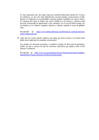 Es muy importante que una mujer tenga una nutrición balanceada durante los 3 meses
de embaraza, ya que una mala alimentación causaría grandes consecuencias al niño,
durante su embarazo es recomendable consumir grandes cantidades de calcio y hierro.
El consumo del calcio le brinda una mayor fortaleza en los huesos y además ayuda
prevenir el desarrollo de hipertensión o pre eclampsia. En el caso del hierro ayuda a un
crecimiento en el volumen sanguíneo materno y además expande la masa de glóbulos
rojos.
Recuperado de: https://www.fundacionbengoa.org/informacion_nutricion/nutricion-
mujer-embarazada.asp
20. ¿Qué tipo de examen puede realizarse una mujer que desea conocer si su futuro bebé
podría tener algún tipo de anomalía cromosómica?
Las pruebas de detección prenatales o también la prueba de detección de portadores,
ambos nos dan a conocer los tipo de trastornos específicos que pudiera sufrir el feto
durante el embarazo.
Recuperado de: https://www.acog.org/Patients/Search-Patient-Education-Pamphlets-
Spanish/Files/Pruebas-geneticas-de-deteccion-prenatales
 