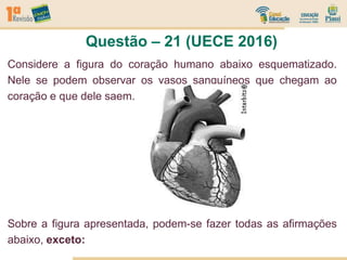 Questão – 21 (UECE 2016)
Considere a figura do coração humano abaixo esquematizado.
Nele se podem observar os vasos sanguíneos que chegam ao
coração e que dele saem.
Sobre a figura apresentada, podem-se fazer todas as afirmações
abaixo, exceto:
 