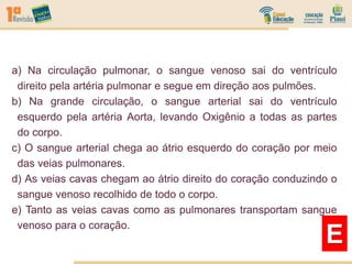 a) Na circulação pulmonar, o sangue venoso sai do ventrículo
direito pela artéria pulmonar e segue em direção aos pulmões.
b) Na grande circulação, o sangue arterial sai do ventrículo
esquerdo pela artéria Aorta, levando Oxigênio a todas as partes
do corpo.
c) O sangue arterial chega ao átrio esquerdo do coração por meio
das veias pulmonares.
d) As veias cavas chegam ao átrio direito do coração conduzindo o
sangue venoso recolhido de todo o corpo.
e) Tanto as veias cavas como as pulmonares transportam sangue
venoso para o coração.
E
 