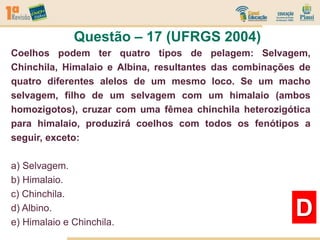 Questão – 17 (UFRGS 2004)
D
Coelhos podem ter quatro tipos de pelagem: Selvagem,
Chinchila, Himalaio e Albina, resultantes das combinações de
quatro diferentes alelos de um mesmo loco. Se um macho
selvagem, filho de um selvagem com um himalaio (ambos
homozigotos), cruzar com uma fêmea chinchila heterozigótica
para himalaio, produzirá coelhos com todos os fenótipos a
seguir, exceto:
a) Selvagem.
b) Himalaio.
c) Chinchila.
d) Albino.
e) Himalaio e Chinchila.
 