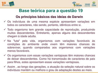 Base teórica para a questão 19
Os princípios básicos das ideias de Darwin
 Os indivíduos de uma mesma espécie apresentam variações em
todos os caracteres, não sendo, portanto, idênticos entre si.
 Todo organismo tem grande capacidade de reprodução, produzindo
muitos descendentes. Entretanto, apenas alguns dos descendentes
chegam à idade adulta.
 Na "luta" pela vida, organismos com variações favoráveis ás
condições do ambiente onde vivem têm maiores chances de
sobreviver, quando comparados aos organismos com variações
menos favoráveis.
 Os organismos com essas variações vantajosas têm maiores chances
de deixar descendentes. Como há transmissão de caracteres de pais
para filhos, estes apresentam essas variações vantajosas.
 Assim , ao longo das gerações, a atuação da seleção natural sobre os
indivíduos mantém ou melhora o grau de adaptação destes ao meio.
 
