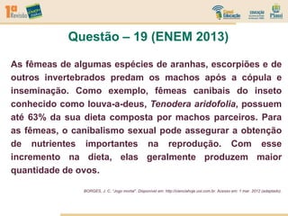 As fêmeas de algumas espécies de aranhas, escorpiões e de
outros invertebrados predam os machos após a cópula e
inseminação. Como exemplo, fêmeas canibais do inseto
conhecido como louva-a-deus, Tenodera aridofolia, possuem
até 63% da sua dieta composta por machos parceiros. Para
as fêmeas, o canibalismo sexual pode assegurar a obtenção
de nutrientes importantes na reprodução. Com esse
incremento na dieta, elas geralmente produzem maior
quantidade de ovos.
BORGES, J. C. “Jogo mortal”. Disponível em: http://cienciahoje.uol.com.br. Acesso em: 1 mar. 2012 (adaptado).
Questão – 19 (ENEM 2013)
 