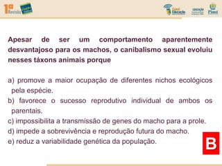Apesar de ser um comportamento aparentemente
desvantajoso para os machos, o canibalismo sexual evoluiu
nesses táxons animais porque
a) promove a maior ocupação de diferentes nichos ecológicos
pela espécie.
b) favorece o sucesso reprodutivo individual de ambos os
parentais.
c) impossibilita a transmissão de genes do macho para a prole.
d) impede a sobrevivência e reprodução futura do macho.
e) reduz a variabilidade genética da população.
B
 