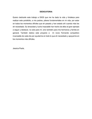DEDICATORIA
Quiero dedicarle este trabajo a DIOS que me ha dado la vida y fortaleza para
realizar este portafolio, a mis padres, pilares fundamentales en mi vida, por estar
en todos los momentos difíciles que eh pasado y han estado ahí cuando más los
eh necesitado. Su tenacidad y lucha insaciable han hecho de ellos el gran ejemplo
a seguir y destacar, no solo para mí, sino también para mis hermanos y familia en
general. También dedico este proyecto a mi novio Fernando compañero
incansable de cada día por ayudarme en todo lo que eh necesitado y apoyarme en
los momentos más difíciles.
Jessica Paola.
 