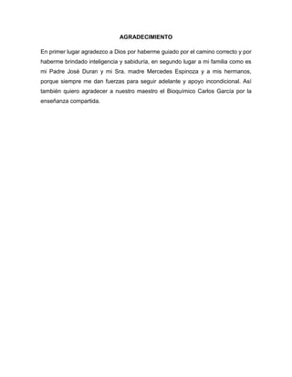 AGRADECIMIENTO
En primer lugar agradezco a Dios por haberme guiado por el camino correcto y por
haberme brindado inteligencia y sabiduría, en segundo lugar a mi familia como es
mi Padre José Duran y mi Sra. madre Mercedes Espinoza y a mis hermanos,
porque siempre me dan fuerzas para seguir adelante y apoyo incondicional. Así
también quiero agradecer a nuestro maestro el Bioquímico Carlos García por la
enseñanza compartida.
 