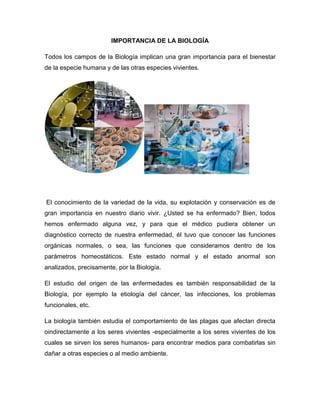 IMPORTANCIA DE LA BIOLOGÍA
Todos los campos de la Biología implican una gran importancia para el bienestar
de la especie humana y de las otras especies vivientes.
El conocimiento de la variedad de la vida, su explotación y conservación es de
gran importancia en nuestro diario vivir. ¿Usted se ha enfermado? Bien, todos
hemos enfermado alguna vez, y para que el médico pudiera obtener un
diagnóstico correcto de nuestra enfermedad, él tuvo que conocer las funciones
orgánicas normales, o sea, las funciones que consideramos dentro de los
parámetros homeostáticos. Este estado normal y el estado anormal son
analizados, precisamente, por la Biología.
El estudio del origen de las enfermedades es también responsabilidad de la
Biología, por ejemplo la etiología del cáncer, las infecciones, los problemas
funcionales, etc.
La biología también estudia el comportamiento de las plagas que afectan directa
oindirectamente a los seres vivientes -especialmente a los seres vivientes de los
cuales se sirven los seres humanos- para encontrar medios para combatirlas sin
dañar a otras especies o al medio ambiente.
 