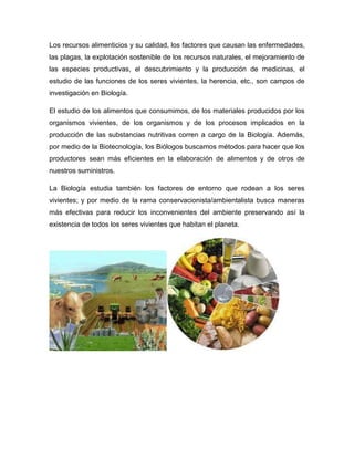Los recursos alimenticios y su calidad, los factores que causan las enfermedades,
las plagas, la explotación sostenible de los recursos naturales, el mejoramiento de
las especies productivas, el descubrimiento y la producción de medicinas, el
estudio de las funciones de los seres vivientes, la herencia, etc., son campos de
investigación en Biología.
El estudio de los alimentos que consumimos, de los materiales producidos por los
organismos vivientes, de los organismos y de los procesos implicados en la
producción de las substancias nutritivas corren a cargo de la Biología. Además,
por medio de la Biotecnología, los Biólogos buscamos métodos para hacer que los
productores sean más eficientes en la elaboración de alimentos y de otros de
nuestros suministros.
La Biología estudia también los factores de entorno que rodean a los seres
vivientes; y por medio de la rama conservacionista/ambientalista busca maneras
más efectivas para reducir los inconvenientes del ambiente preservando así la
existencia de todos los seres vivientes que habitan el planeta.
 