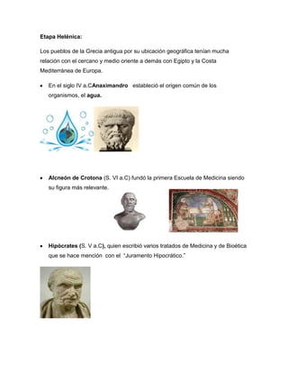 Etapa Helénica:
Los pueblos de la Grecia antigua por su ubicación geográfica tenían mucha
relación con el cercano y medio oriente a demás con Egipto y la Costa
Mediterránea de Europa.
En el siglo IV a.CAnaximandro estableció el origen común de los
organismos, el agua.
Alcneón de Crotona (S. VI a.C) fundó la primera Escuela de Medicina siendo
su figura más relevante.
Hipócrates (S. V a.C), quien escribió varios tratados de Medicina y de Bioética
que se hace mención con el ―Juramento Hipocrático.‖
 