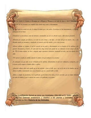 Juro por Apolo el Médico y Esculapio por Hygeia y Panacea y por todos los dioses y diosas, poniéndolos de
jueces, que éste mi juramento será cumplido hasta donde tengo poder y discernimiento.
A aquel quien me enseñó este arte, le estimaré lo mismo que a mis padres; él participará de mi mantenimiento y si lo desea
participará de mis bienes.
Consideraré su descendencia como mis hermanos, enseñándoles este arte sin cobrarles nada, si ellos desean aprenderlo.
Instruiré por concepto, por discurso y en todas las otras formas, a mis hijos, a los hijos del que me enseñó a mí y a los
discípulos unidos por juramento y estipulación, de acuerdo con la ley médica, y no a otras personas.
Llevaré adelante ese régimen, el cual de acuerdo con mi poder y discernimiento será en beneficio de los enfermos y les
apartará del prejuicio y el terror. A nadie daré una droga mortal aún cuando me sea solicitada, ni daré consejo con este
fin. De la misma manera, no daré a ninguna mujer supositorios destructores; mantendré mi vida y mi arte alejado de la
culpa.
No operaré a nadie por cálculos, dejando el camino a los que trabajan en esa práctica.
A cualesquier cosa que entre, iré por el beneficio de los enfermos, obteniéndome de todo error voluntario y corrupción, y de
la lasciva con las mujeres u hombres libres o esclavos.
Guardaré silencio sobre todo aquello que en mi profesión, o fuera de ella, oiga o vea en la vida de los hombres que no
deban ser público, manteniendo estas cosas de manera que no se pueda hablar de ellas.
Ahora, si cumplo este juramento y no lo quebranto, que los frutos de la vida y el arte sean míos, que sea siempre honrado
por todos los hombres y que lo contrario me ocurra si lo quebranto y soy perjuro."
La investigación formal se inicia con Aristóteles (384-322 a.C.), quién estudió
algunos sistemas anatómicos y clasificó a las plantas y animales, quién
escribió su libro Historia de los Animales.
 