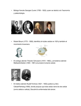 • Biólogo francés Georges Cuvier (1769 - 1832), quien se dedicó a la Taxonomía
y paleontología.
• Robert Broun (1773 - 1858), identificó al núcleo celular en 1831y también el
movimiento browniano.
• El zoólogo alemán Theodor Schuwann (1810 - 1882), y el botánico alemán
MattiasSchleiden (1804 - 1881) enunciaron la teoría celular.
• El médico alemán Rudolf Virchow (1821 - 1902) publicó su libro
CélularPatholog (1858), donde propuso que toda celula viene de otra celula
(ovnis cellula e cellula). Decubrió la enfermedad del cáncer.
 