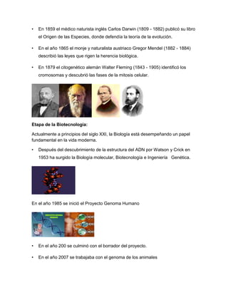 • En 1859 el médico naturista inglés Carlos Darwin (1809 - 1882) publicó su libro
el Origen de las Especies, donde defendía la teoría de la evolución.
• En el año 1865 el monje y naturalista austriaco Gregor Mendel (1882 - 1884)
describió las leyes que rigen la herencia biológica.
• En 1879 el citogenético alemán Walter Fleming (1843 - 1905) identificó los
cromosomas y descubrió las fases de la mitosis celular.
Etapa de la Biotecnología:
Actualmente a principios del siglo XXI, la Biología está desempeñando un papel
fundamental en la vida moderna.
• Después del descubrimiento de la estructura del ADN por Watson y Crick en
1953 ha surgido la Biología molecular, Biotecnología e Ingeniería Genética.
En el año 1985 se inició el Proyecto Genoma Humano
• En el año 200 se culminó con el borrador del proyecto.
• En el año 2007 se trabajaba con el genoma de los animales
 