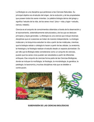 La Biología es una disciplina que pertenece a las Ciencias Naturales. Su
principal objetivo es el estudio del origen, de la evolución y de las propiedades
que poseen todos los seres vivientes. La palabra biología deriva del griego y
significa ―estudio de la vida, de los seres vivos‖ (bios = vida y logia = estudio,
ciencia, tratado).
Ciencia es el conjunto de conocimientos obtenidos a través de la observación y
el razonamiento, sistemáticamente estructurados y de los que se deducen
principios y leyes generales. La Biología es una ciencia que incluye diversas
disciplinas que en ocasiones se tratan de manera independiente. La biología
molecular y la bioquímica estudian la vida a partir de las moléculas, mientras
que la biología celular o citología lo hacen a partir de las células. La anatomía,
la histología y la fisiología realizan el estudio desde un aspecto pluricelular. Es
por ello que la Biología debe considerarse como un conjunto de ciencias,
puesto que los seres vivos pueden ser estudiados a partir de diferentes
enfoques. Ese conjunto de ciencias forma parte de las Ciencias Biológicas,
donde se incluyen la morfología, la fisiología, la microbiología, la genética, la
patología, la taxonomía y muchas disciplinas más que se detallan a
continuación.
SUBDIVISIÓN DE LAS CIENCIAS BIOLÓGICAS
 