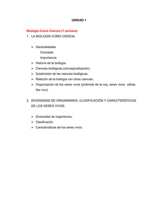 UNIDAD 1
Biología Como Ciencia (1 semana)
1. LA BIOLOGÍA COMO CIENCIA.
 Generalidades
Concepto
Importancia
 Historia de la biología.
 Ciencias biológicas.(conceptualización).
 Subdivisión de las ciencias biológicas.
 Relación de la biología con otras ciencias.
 Organización de los seres vivos (pirámide de la org. seres vivos célula.
Ser vivo)
2. DIVERSIDAD DE ORGANISMOS, CLASIFICACIÓN Y CARACTERÍSTICAS
DE LOS SERES VIVOS.
 Diversidad de organismos,
 Clasificación
 Características de los seres vivos.
 