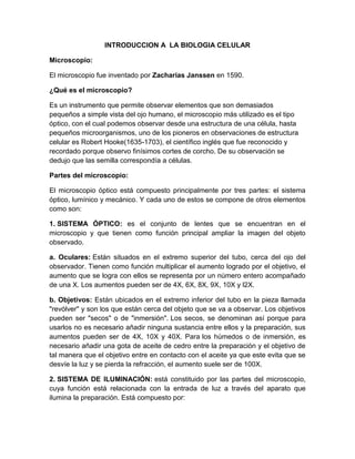 REINO ANIMAL Mamíferos, Ovíparos
INTRODUCCION A LA BIOLOGIA CELULAR
Microscopio:
El microscopio fue inventado por Zacharias Janssen en 1590.
¿Qué es el microscopio?
Es un instrumento que permite observar elementos que son demasiados
pequeños a simple vista del ojo humano, el microscopio más utilizado es el tipo
óptico, con el cual podemos observar desde una estructura de una célula, hasta
pequeños microorganismos, uno de los pioneros en observaciones de estructura
celular es Robert Hooke(1635-1703), el científico inglés que fue reconocido y
recordado porque observo finísimos cortes de corcho. De su observación se
dedujo que las semilla correspondía a células.
Partes del microscopio:
El microscopio óptico está compuesto principalmente por tres partes: el sistema
óptico, lumínico y mecánico. Y cada uno de estos se compone de otros elementos
como son:
 