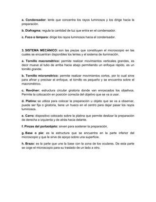 1. SISTEMA ÓPTICO: es el conjunto de lentes que se encuentran en el
microscopio y que tienen como función principal ampliar la imagen del objeto
observado.
a. Oculares: Están situados en el extremo superior del tubo, cerca del ojo del
observador. Tienen como función multiplicar el aumento logrado por el objetivo, el
aumento que se logra con ellos se representa por un número entero acompañado
de una X. Los aumentos pueden ser de 4X, 6X, 8X, 9X, 10X y l2X.
b. Objetivos: Están ubicados en el extremo inferior del tubo en la pieza llamada
"revólver" y son los que están cerca del objeto que se va a observar. Los objetivos
pueden ser "secos" o de "inmersión". Los secos, se denominan así porque para
usarlos no es necesario añadir ninguna sustancia entre ellos y la preparación, sus
aumentos pueden ser de 4X, 10X y 40X. Para los húmedos o de inmersión, es
necesario añadir una gota de aceite de cedro entre la preparación y el objetivo de
tal manera que el objetivo entre en contacto con el aceite ya que este evita que se
desvíe la luz y se pierda la refracción, el aumento suele ser de 100X.
2. SISTEMA DE ILUMINACIÓN: está constituido por las partes del microscopio,
cuya función está relacionada con la entrada de luz a través del aparato que
ilumina la preparación. Está compuesto por:
a. Condensador: lente que concentra los rayos luminosos y los dirige hacia la
preparación.
b. Diafragma: regula la cantidad de luz que entra en el condensador.
c. Foco o lámpara: dirige los rayos luminosos hacia el condensador.
3. SISTEMA MECÁNICO: son las piezas que constituyen el microscopio en las
cuales se encuentran disponibles los lentes y el sistema de iluminación.
a. Tornillo macrométrico: permite realizar movimientos verticales grandes, es
decir mueve el tubo de arriba hacia abajo permitiendo un enfoque rápido, es un
tornillo grande.
b. Tornillo micrométrico: permite realizar movimientos cortos, por lo cual sirve
para afinar y precisar el enfoque, el tornillo es pequeño y se encuentra sobre el
macrométrico.
c. Revólver: estructura circular giratoria donde van enroscados los objetivos.
Permite la colocación en posición correcta del objetivo que se va a usar.
 