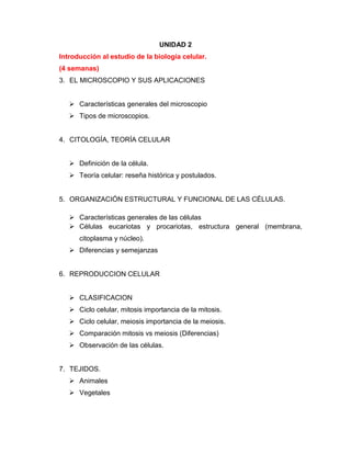 UNIDAD 2
Introducción al estudio de la biología celular.
(4 semanas)
3. EL MICROSCOPIO Y SUS APLICACIONES
 Características generales del microscopio
 Tipos de microscopios.
4. CITOLOGÍA, TEORÍA CELULAR
 Definición de la célula.
 Teoría celular: reseña histórica y postulados.
5. ORGANIZACIÓN ESTRUCTURAL Y FUNCIONAL DE LAS CÉLULAS.
 Características generales de las células
 Células eucariotas y procariotas, estructura general (membrana,
citoplasma y núcleo).
 Diferencias y semejanzas
6. REPRODUCCION CELULAR
 CLASIFICACION
 Ciclo celular, mitosis importancia de la mitosis.
 Ciclo celular, meiosis importancia de la meiosis.
 Comparación mitosis vs meiosis (Diferencias)
 Observación de las células.
7. TEJIDOS.
 Animales
 Vegetales
 