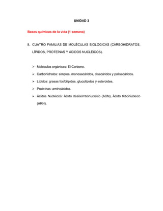 UNIDAD 3
Bases químicas de la vida (1 semana)
8. CUATRO FAMILIAS DE MOLÉCULAS BIOLÓGICAS (CARBOHIDRATOS,
LÍPIDOS, PROTEÍNAS Y ÁCIDOS NUCLÉICOS).
 Moléculas orgánicas: El Carbono.
 Carbohidratos: simples, monosacáridos, disacáridos y polisacáridos.
 Lípidos: grasas fosfolípidos, glucolípidos y esteroides.
 Proteínas: aminoácidos.
 Ácidos Nucléicos: Ácido desoxirribonucleico (ADN), Ácido Ribonucleico
(ARN).
 