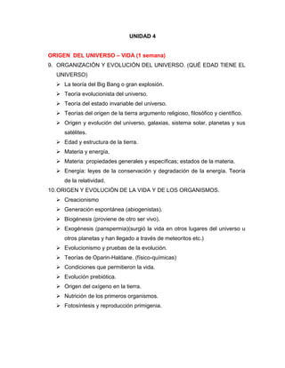 UNIDAD 4
ORIGEN DEL UNIVERSO – VIDA (1 semana)
9. ORGANIZACIÓN Y EVOLUCIÓN DEL UNIVERSO. (QUÉ EDAD TIENE EL
UNIVERSO)
 La teoría del Big Bang o gran explosión.
 Teoría evolucionista del universo.
 Teoría del estado invariable del universo.
 Teorías del origen de la tierra argumento religioso, filosófico y científico.
 Origen y evolución del universo, galaxias, sistema solar, planetas y sus
satélites.
 Edad y estructura de la tierra.
 Materia y energía,
 Materia: propiedades generales y específicas; estados de la materia.
 Energía: leyes de la conservación y degradación de la energía. Teoría
de la relatividad.
10.ORIGEN Y EVOLUCIÓN DE LA VIDA Y DE LOS ORGANISMOS.
 Creacionismo
 Generación espontánea (abiogenistas).
 Biogénesis (proviene de otro ser vivo).
 Exogénesis (panspermia)(surgió la vida en otros lugares del universo u
otros planetas y han llegado a través de meteoritos etc.)
 Evolucionismo y pruebas de la evolución.
 Teorías de Oparin-Haldane. (físico-químicas)
 Condiciones que permitieron la vida.
 Evolución prebiótica.
 Origen del oxígeno en la tierra.
 Nutrición de los primeros organismos.
 Fotosíntesis y reproducción primigenia.
 