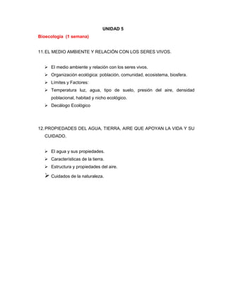 UNIDAD 5
Bioecologia (1 semana)
11.EL MEDIO AMBIENTE Y RELACIÓN CON LOS SERES VIVOS.
 El medio ambiente y relación con los seres vivos.
 Organización ecológica: población, comunidad, ecosistema, biosfera.
 Límites y Factores:
 Temperatura luz, agua, tipo de suelo, presión del aire, densidad
poblacional, habitad y nicho ecológico.
 Decálogo Ecológico
12.PROPIEDADES DEL AGUA, TIERRA, AIRE QUE APOYAN LA VIDA Y SU
CUIDADO.
 El agua y sus propiedades.
 Características de la tierra.
 Estructura y propiedades del aire.
 Cuidados de la naturaleza.
 