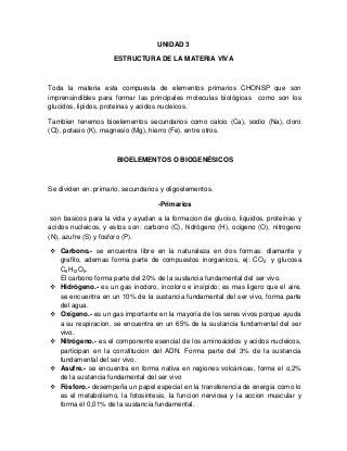 UNIDAD 3
ESTRUCTURA DE LA MATERIA VIVA
Toda la materia esta compuesta de elementos primarios CHONSP que son
imprensindibles para formar las principales moleculas biológicas como son los
glucidos, lipidos, proteinas y acidos nucleicos.
Tambien tenemos bioelementos secundarios como calcio (Ca), sodio (Na), cloro
(Cl), potasio (K), magnesio (Mg), hierro (Fe), entre otros.
BIOELEMENTOS O BIOGENÉSICOS
Se dividen en: primario, secundarios y oligoelementos.
-Primarios
son basicos para la vida y ayudan a la formacion de gluciso, liquidos, proteínas y
acidos nucleicos, y estos son: carbono (C), hidrógeno (H), ocigeno (O), nitrogeno
(N), azufre (S) y fosforo (P).
 Carbono.- se encuentra libre en la naturaleza en dos formas: diamante y
grafito, ademas forma parte de compuestos inorganicos, ej: CO2 y glucosa
C6H12O6.
El carbono forma parte del 20% de la sustancia fundamental del ser vivo.
 Hidrógeno.- es un gas inodoro, incoloro e insípido; es mas ligero que el aire,
se encuentra en un 10% de la sustancia fundamental del ser vivo, forma parte
del agua.
 Oxígeno.- es un gas importante en la mayoría de los seres vivos porque ayuda
a su respiracion, se encuentra en un 65% de la sustancia fundamental del ser
vivo.
 Nitrógeno.- es el componente esencial de los aminoácidos y acidos nucleicos,
participan en la constitucion del ADN. Forma parte del 3% de la sustancia
fundamental del ser vivo.
 Asufre.- se encuentra en forma nativa en regiones volcánicas, forma el o,2%
de la sustancia fundamental del ser vivo
 Fósforo.- desempeña un papel especial en la transferencia de energía como lo
es el metabolismo, la fotosintesis, la funcion nerviosa y la accion muscular y
forma el 0,01% de la sustancia fundamental.
 