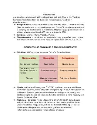 -Secundarios
son aquellos cuya concentración en las células está en 0,5% y el 1%. Tambien
llamados microelementos y se dividen en indispensables, variables y
oligoelementos:
 Indispensables.- éstos no pueden faltar en la vida celular. Tenemos el Sodio
(Na), necesario para la contracción muscular, Cloro (Cl) para la coagulación de
la sangre y permeabilidad de la membrana, Magnesio (Mg) que interviene en la
síntesis y la degradación del ATP y en la sintesis del ARN.
 Variables.- Bromo, Titanio, Vanadio, Plomo.
 Oligoelementos.- intervienen en cantidades muy pequeñas pero cumplen
funciones esenciales en los seres vicos y los principales son: Fe, Cu, Zn, Co.
BIOMOLECULAS ORGANICAS O PRINCIPIOS INMEDIATOS
 Glúcidos.- CHO, glucosa, sacarosa, C6H12O6. Esta dividido en:
 Lípidos.- del griego Lipos=grasa, CHONSP, insolubles en agua; solubles en
disolventes orgánico, tienen alto poder energético, 1g = 9 cal, Acidos grasos se
dividen en: Sturados, pertenecientes al reino animal (grasa de cerdo) y son
sólidos excepto el aceite de coco; Insaturados, pertencen al reino vegetal y son
líquidos (aceite de oliva)
 Proteínas.- del griego Protos = lo primero, CHON, SFeCuP, formados por
aminoácidos, forma parte dela piel, músculos, uñas, dedos y tejidos; tienen
unción metabólica y reguladora, definen la identidad (ADN), 1g = 4 cal, se
clasifican en: Holoproteínas, aminoácidos, glóbulos filamentosos;
Heteroproteínas, aminoácidos y moléculas no proteicas.
Monosacáridos Disacáridos Polisacáridos
Son blancos y dulces Sabor dulce No son dulces
Terminacion ―osa‖:
Pentosa – Tetrosa –
Hexosa
Fuente de energía Reserva energética
Glucosa Maltosa – Lactosa -
Sacarosa
Celulosa – Almidón
 