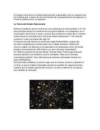 El empuje inicial duró un tiempo prácticamente inapreciable, pero la explosión fue
tan violenta que, a pesar de que la atracción de la gravedad frena las galaxias, el
Universo todavía crece, se expande.
La Teoría del Estado Estacionario
Muchos consideran que el universo es una entidad que no tiene principio ni fin. No
tiene principio porque no comenzó con una gran explosión ni se colapsará, en un
futuro lejano, para volver a nacer. La teoría que se opone a la tesis de un universo
evolucionario es conocida como "teoría del estado estacionario" o "de creación
continua" y nace a principios del siglo XX.
El impulsor de esta idea fue el astrónomo inglés Edward Milne y según ella,
los datos recabados por la observación de un objeto ubicado a millones de
años luz, deben ser idénticos a los obtenidos en la observación de la Vía láctea
desde la misma distancia. Milne llamó a su tesis "principio cosmológico".
En 1948 los astrónomos Herman Bondi, Thomas Gold y Fred Hoyle retomaron
este pensamiento y le añadieron nuevos conceptos. Nace así el "principio
cosmológico perfecto" como alternativa para quienes rechazaban de plano la
teoría del Big Bang.
Dicho principio establece, en primer lugar, que el universo no tiene un génesis ni
un final, ya que la materia interestelar siempre ha existido. En segundo término,
sostiene que el aspecto general del universo, no sólo es idéntico en el espacio,
sino también en el tiempo.
 