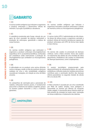 10
VACINAS
E
SAÚDE
PÚBLICA
GABARITO
1: [A]
A vacina contém antígenos que induzem o organismo
a produzir anticorpos e desenvolver células de
memória. Sua ação é profilática e duradoura.
2: [E]
A substância produzida pelo fungo, através de um
gene do vírus causador da doença, estimulará a
produção de anticorpos, garantindo a defesa do
corpo humano.
3: [B]
As vacinas contêm antígenos que estimulam o
organismo a produzir anticorpos (imunoglobulinas)
específicos. Em 4, as bactérias benéficas, conhecidas
por probióticos estão estimulando a produção de
imunoglobulinas que combatem os microrganismos
patogênicos.
4: [B]
A dificuldade em se produzir uma vacina eficiente
contra a dengue, reside no fato de existirem diversos
subtipos do vírus e alta variabilidade antigênica
causada por mutações, em relação ao vírus da febre
amarela.
5: [B]
As campanhas de vacinação para a prevenção de
rubéola, enfocando homens jovens, é fundamental
para evitar a síndrome da rubéola congênita, porque
os homens podem transmitir o vírus a mulheres
gestantes.
6: [E]
As vacinas contêm antígenos que induzem o
organismo inoculado a produzir anticorpos e células
de memória contra os microrganismos patogênicos.
7: [E]
A vacina contra HPV é administrada em três doses.
As doses de reforço levam o organismo vacinado a
produzir células de memória duradouras capazes de
produzir anticorpos anti-HPV de forma mais rápida
e mais intensa.
8: [B]
As vacinas são usadas na prevenção de doenças
viróticas, como a febre amarela. Soros são usados
no tratamento dos efeitos de uma mordida de cobra
peçonhenta. Antibióticos são usados no tratamento
de doenças bacterianas, como a leptospirose.
9: [B]
O avanço tecnológico proporcionado pelo
desenvolvimento do saneamento básico, de vacinas,
antibióticos e difusão ampla de medidas preventivas
contribuiu para o acentuado declínio das doenças
infecto-parasitárias na segunda metade do século
XX e no século XXI.
10: [D]
A febre amarela é causada por um vírus constituído
por RNA de cadeia simples. Esse patógeno é
transmitido ao homem por fêmeas do mosquito
Aedes aegipty. A prevenção dessa doença pode ser
feita através do combate ao inseto vetor, vacinação
em áreas endêmicas e tratamento dos doentes.
ANOTAÇÕES
 