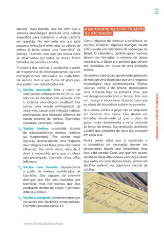 VACINAS
E
SAÚDE
PÚBLICA
3
www.biologiatotal.com.br
A IMPORTÂNCIA DO CALENDÁRIO
DE VACINAÇÃO
doença” mais branda. Isso faz com que o
sistema imunológico produza uma defesa
específica para combater o vírus/ bactéria
em questão. No momento em que esta
pequena infecção é eliminada, as células de
defesa já terão criado uma “memória” da
doença, fazendo com que ela nunca mais
se desenvolva (se todas as doses forem
tomadas no período correto).
A maioria das vacinas é produzida a partir
de fragmentos de microrganismos, ou com
microrganismos atenuados ou inativados.
De acordo com a sua forma de produção,
elas podem ser classificadas em:
Vacina atenuada: feita a partir de
uma versão enfraquecida do vírus, que
não causa doenças em pessoas com
o sistema imunológico saudável. Por
conter uma versão enfraquecida do
vírus vivo, causa uma infecção natural,
provocando uma resposta eficiente do
nosso sistema de defesa. Exemplos:
caxumba, sarampo, rubéola.
Vacina inativa: produzida através
de microrganismos mortos (inteiros
ou fragmentos). Por serem mais
seguras, desencadeiam uma resposta
imunológica mais fraca (mas não menos
eficiente). Por conta disso, mais de 1
dose é necessária para que a defesa
seja prolongada. Exemplo: raiva, pólio,
influenza.
Vacina com toxoide: desenvolvida
a partir de toxinas modificadas de
bactérias. São capazes de prevenir
doenças que não são causadas por
bactérias, mas por toxinas que elas
produzem dentro do corpo. Exemplos:
difteria e tétano.
Vacina conjugada: combatem doenças
causadas por bactérias encapsuladas.
Exemplo: pneumocócica 23.
A IMPORTÂNCIA DO CALENDÁRIO
DE VACINAÇÃO
Com o objetivo de diminuir a incidência, ou
mesmo erradicar, algumas doenças, desde
1973 existe um calendário de vacinação no
Brasil. O calendário contém quais vacinas
devem ser tomadas, o número de doses
necessário, a idade e o período que devem
ser recebidas, em busca de uma proteção
efetiva.
As vacinas inativadas, geralmente, precisam
de mais de uma dose para que uma resposta
imunológica seja potencializada. Outras
vacinas, como a do tétano, desencadeia
uma proteção logo na primeira dose, que
vai desaparecendo com o tempo. Por isso
um reforço é necessário, fazendo com que
os níveis de imunidade subam novamente.
Já a vacina contra a gripe não se enquadra
em nenhum dos casos. Elas devem ser
tomadas anualmente, já que o vírus da
gripe muda rapidamente a varia bastante
ao longo do tempo. Sua produção acontece
a partir das variações do vírus que circulam
em cada ano.
Muita gente acha que a caderneta e
o calendário de vacinação devem ser
descartados depois que crescemos, mas
isso está errado! Cada vez que um jovem,
adulto ou idoso abandona a vacinação assim
que entra em uma dessas fases, temos um
declínio violento na cobertura vacinal de
adultos.
 