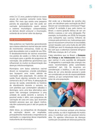 VACINAS
E
SAÚDE
PÚBLICA
5
www.biologiatotal.com.br
LIBERDADE DE ESCOLHA
DE QUEM É A CULPA?
entre 2 e 11 anos, poderia triplicar os casos
anuais de sarampo somente nesta faixa
etária. Por mais que exista uma pequena
parcela da população que não pode ser
vacinada (principalmente quem possui
o sistema imunológico comprometido),
as demais devem procurar a imunização,
evitando de se tornar vetor da doença.
DE QUEM É A CULPA?
Não podemos ser hipócritas generalizando
que a baixa cobertura vacinal seja por conta
de movimentos antivacinas, medo ou de
pais descuidados com a saúde do seu filho.
O desabastecimento de vacinas essenciais
nos postos de saúde e a falta de recursos
municipais para a gestão de programas de
vacinação, são problemas gravíssimos que
influenciam (e muito) na disseminação das
doenças infectocontagiosas.
Municípios com baixa cobertura vacinal
devem se reorganizar, criando estratégias
que busquem uma maior adesão da
vacinação pela população. Os postos de
saúde ficam abertos somente em horário
comercial e de 2ª a 6ª feira. A adequação do
serviço de saúde, estendendo os horários
de atendimento durante a semana, ou
com plantões que contemplem sábados e
domingos, seria uma boa alternativa para
quem não consegue comparecer à uma
unidade de saúde durante a semana. É
possível ainda ir além, com programas de
vacinação de casa em casa, que alcancem
também pessoas que, por algum motivo,
não têm autonomia para ir até um posto de
saúde.
Além disso, as campanhas de divulgação
de vacinação devem ser ampliadas,
principalmente mostrando a importância da
vacinação e a segurança desse importante
instrumento de imunização.
LIBERDADE DE ESCOLHA
Até onde vai a liberdade de escolha dos
pais, em decidirem pela vacinação do filho?
Devem ser considerados criminosos? Pagar
multas? A verdade é que, pelo menos no
Brasil, a vacina gratuita deixou de ser um
direito e passou a ser uma obrigação. Por
exemplo, na Austrália, em 2016, foi lançada
uma campanha que vacinou milhares de
crianças pela primeira vez, tudo porque pais
que se recusassem a imunizar os seus bebês
seriam taxados com uma multa de até US$
15.000 por ano! A introdução desta política
fez com que a cobertura nacional atingisse
93% das crianças, de 1 a 5 anos.
Cabe relembrar que no Brasil, o Estatuto
da Criança e do Adolescente deixa claro
que vacinar é uma questão de obrigação
“é obrigatória a vacinação das crianças nos
casos recomendados pelas autoridades
sanitárias” (art. 14). Se levarmos em
consideração a bioética, o ato de vacinar
deixa de ser uma decisão pessoal e pode
ser considerado um ato de responsabilidade
coletiva, já que compromete todo o bem-
estar de uma população.
Deixar de se imunizar porque uma doença
está sumida, ou não é registrada há muitos
anos, é contribuir com um possível retorno
dela. Os agentes infecciosos de doenças
continuam circulando em diversas partes do
 