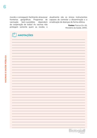6
VACINAS
E
SAÚDE
PÚBLICA
mundo e conseguem facilmente atravessar
fronteiras geográficas. Programas de
vacinação bem-sucedidos dependem
da cooperação de todos! As vacinas não
protegem somente quem as recebe, e
atualmente são os únicos instrumentos
capazes de controlar a disseminação e a
erradicação de doenças de forma efetiva.
Fontes: Fiocruz (I) e (II),
Ministério da Saúde, JAMA.
ANOTAÇÕES
 