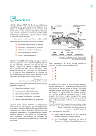 VACINAS
E
SAÚDE
PÚBLICA
7
www.biologiatotal.com.br
EXERCÍCIOS
1. (ENEM (Libras) 2017) No Brasil, a incidência da
esquistossomose vem aumentando bastante nos
estados da Região Nordeste e em Minas Gerais. Para
tentar diminuir estes números, a Fundação Oswaldo
Cruz anunciou a primeira vacina do mundo contra
essa doença. A expectativa é que o produto chegue
ao mercado em alguns anos.
Disponível em: www.fiocruz.br. Acesso em: 11 nov. 2013.
A tecnologia desenvolvida tem como finalidade
a) impedir a manifestação da doença.
b) promover a sobrevida do paciente.
c) diminuir os sintomas da doença.
d) atenuar os efeitos colaterais.
e) curar o paciente positivo.
2. (ENEM PPL 2016) Nem sempre é seguro colocar
vírus inteiros numa vacina. Alguns são tão perigosos
que os cientistas preferem usar só um de seus
genes – aquele que fabrica o antígeno, proteína
que é reconhecida pelas células de defesa. Uma
dessas vacinas de alta tecnologia é a anti-hepatite
B. Um gene do vírus é emendado ao DNA de um
fungo inofensivo, que passa, então, a produzir uma
substância que é injetada no corpo humano.
Vírus: guerra silenciosa.
Superinteressante, n. 143, ago. 1999 (adaptado).
A função dessa substância, produzida pelo fungo, no
organismo humano é
a) neutralizar proteínas virais.
b) interromper a ação das toxinas.
c) ligar-se ao patógeno já instalado.
d) reconhecer substâncias estranhas.
e) desencadear a produção de anticorpos.
3. (ENEM 2016) Vários métodos são empregados
para prevenção de infecções por microrganismos.
Dois desses métodos utilizam microrganismos vivos
e são eles: as vacinas atenuadas, constituídas por
patógenos avirulentos, e os probióticos que contêm
bactérias benéficas. Na figura são apresentados
cinco diferentes mecanismos de exclusão de
patógenos pela ação dos probióticos no intestino de
um animal.
Qual mecanismo de ação desses probióticos
promove um efeito similar ao da vacina?
a) 5
b) 4
c) 3
d) 2
e) 1
4. (ENEM 2015) Tanto a febre amarela quanto a
dengue são doenças causadas por vírus do grupo
dos arbovírus, pertencentes ao gênero Flavivirus,
existindo quatro sorotipos para o vírus causador
da dengue. A transmissão de ambas acontece
por meio da picada de mosquitos, como o Aedes
aegypti. Entretanto, embora compartilhem essas
características, hoje somente existe vacina, no Brasil,
para a febre amarela e nenhuma vacina efetiva para
a dengue.
MINISTÉRIO DA SAÚDE. Fundação Nacional de Saúde. Dengue:
Instruções para pessoal de combate ao vetor. Manual de Normas
Técnicas. Disponível em: http://portal.saude.gov.br.
Acesso em: 7 ago. 2012 (adaptado).
Esse fato pode ser atribuído à
a) maior taxa de mutação do vírus da febre
amarela do que do vírus da dengue.
b) alta variabilidade antigênica do vírus da
dengue em relação ao vírus da febre amarela.
 