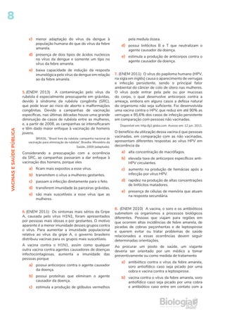 8
VACINAS
E
SAÚDE
PÚBLICA
c) menor adaptação do vírus da dengue à
população humana do que do vírus da febre
amarela.
d) presença de dois tipos de ácidos nucleicos
no vírus da dengue e somente um tipo no
vírus da febre amarela.
e) baixa capacidade de indução da resposta
imunológica pelo vírus da dengue em relação
ao da febre amarela.
5. (ENEM 2013) A contaminação pelo vírus da
rubéola é especialmente preocupante em grávidas,
devido à síndrome da rubéola congênita (SRC),
que pode levar ao risco de aborto e malformações
congênitas. Devido a campanhas de vacinação
específicas, nas últimas décadas houve uma grande
diminuição de casos de rubéola entre as mulheres,
e, a partir de 2008, as campanhas se intensificaram
e têm dado maior enfoque à vacinação de homens
jovens.
BRASIL. “Brasil livre da rubéola: campanha nacional de
vacinação para eliminação da rubéola”. Brasília: Ministério da
Saúde, 2009 (adaptado).
Considerando a preocupação com a ocorrência
da SRC, as campanhas passaram a dar enfoque à
vacinação dos homens, porque eles
a) ficam mais expostos a esse vírus.
b) transmitem o vírus a mulheres gestantes.
c) passam a infecção diretamente para o feto.
d) transferem imunidade às parceiras grávidas.
e) são mais suscetíveis a esse vírus que as
mulheres.
6. (ENEM 2011) Os sintomas mais sérios da Gripe
A, causada pelo vírus H1N1, foram apresentados
por pessoas mais idosas e por gestantes. O motivo
aparente é a menor imunidade desses grupos contra
o vírus. Para aumentar a imunidade populacional
relativa ao vírus da gripe A, o governo brasileiro
distribuiu vacinas para os grupos mais suscetíveis.
A vacina contra o H1N1, assim como qualquer
outra vacina contra agentes causadores de doenças
infectocontagiosas, aumenta a imunidade das
pessoas porque
a) possui anticorpos contra o agente causador
da doença.
b) possui proteínas que eliminam o agente
causador da doença.
c) estimula a produção de glóbulos vermelhos
pela medula óssea.
d) possui linfócitos B e T que neutralizam o
agente causador da doença.
e) estimula a produção de anticorpos contra o
agente causador da doença.
7. (ENEM 2011) O vírus do papiloma humano (HPV,
na sigla em inglês) causa o aparecimento de verrugas
e infecção persistente, sendo o principal fator
ambiental do câncer de colo de útero nas mulheres.
O vírus pode entrar pela pele ou por mucosas
do corpo, o qual desenvolve anticorpos contra a
ameaça, embora em alguns casos a defesa natural
do organismo não seja suficiente. Foi desenvolvida
uma vacina contra o HPV, que reduz em até 90% as
verrugas e 85,6% dos casos de infecção persistente
em comparação com pessoas não vacinadas.
Disponível em: http://g1.globo.com. Acesso em: 12 jun. 2011.
O benefício da utilização dessa vacina é que pessoas
vacinadas, em comparação com as não vacinadas,
apresentam diferentes respostas ao vírus HPV em
decorrência da
a) alta concentração de macrófagos.
b) elevada taxa de anticorpos específicos anti-
HPV circulantes.
c) aumento na produção de hemácias após a
infecção por vírus HPV.
d) rapidez na produção de altas concentrações
de linfócitos matadores.
e) presença de células de memória que atuam
na resposta secundária.
8. (ENEM 2010) A vacina, o soro e os antibióticos
submetem os organismos a processos biológicos
diferentes. Pessoas que viajam para regiões em
que ocorrem altas incidências de febre amarela, de
picadas de cobras peçonhentas e de leptospirose
e querem evitar ou tratar problemas de saúde
relacionados a essas ocorrências devem seguir
determinadas orientações.
Ao procurar um posto de saúde, um viajante
deveria ser orientado por um médico a tomar
preventivamente ou como medida de tratamento
a) antibiótico contra o vírus da febre amarela,
soro antiofídico caso seja picado por uma
cobra e vacina contra a leptospirose.
b) vacina contra o vírus da febre amarela, soro
antiofídico caso seja picado por uma cobra
e antibiótico caso entre em contato com a
 