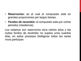 • Reservorios: es el cual el compuesto está en
grandes proporciones por largos tiempo.
• Fondos de recambio: el compuesto esta por cortos
periodos (residencia).
Los océanos son reservorios dura ciertos años y las
nubes fondos de recambio no supera unos cuantos
días, en estos procesos biológicos todos los seres
vivos participan.
 