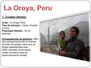 3- CHUMBO GROSSO

Onde - La Oroya, Peru
Tipo de poluição - Cobre, chumbo
e zinco
População Afetada - 35 mil
pessoas

Consequências da podreira - 99%
das crianças locais têm o nível de
chumbo no sangue maior que os
limites estabelecidos pela
OMS, sofrendo, entre outras
coisas, de sérios anos de
desenvolvimento mental.
 