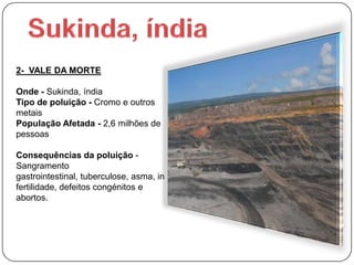 2- VALE DA MORTE

Onde - Sukinda, índia
Tipo de poluição - Cromo e outros
metais
População Afetada - 2,6 milhões de
pessoas

Consequências da poluição -
Sangramento
gastrointestinal, tuberculose, asma, in
fertilidade, defeitos congénitos e
abortos.
 