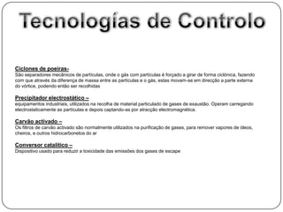 Ciclones de poeiras-
São separadores mecânicos de partículas, onde o gás com partículas é forçado a girar de forma ciclónica, fazendo
com que através da diferença de massa entre as partículas e o gás, estas movam-se em direcção a parte externa
do vórtice, podendo então ser recolhidas

Precipitador electrostático –
equipamentos industriais, utilizados na recolha de material particulado de gases de exaustão. Operam carregando
electrostaticamente as partículas e depois captando-as por atracção electromagnética.

Carvão activado –
Os filtros de carvão activado são normalmente utilizados na purificação de gases, para remover vapores de óleos,
cheiros, e outros hidrocarbonetos do ar

Conversor catalítico –
Dispositivo usado para reduzir a toxicidade das emissões dos gases de escape
 