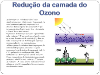 A diminuição da camada de ozono afecta
significativamente a vida terrestre. Esta camada é a
mais importante pois está responsável pela
absorção da maior parte das radiações UV que
incidem na atmosfera terrestre. Sem esta camada
a vida na Terra seria inviável.
O processo de formação do ozono é promovido
pelas radiações UV que quebram as ligações entre
os átomos da molécula de oxigénio (O2). Por seu
lado, o ozono pode ser destruído por acção das
mesmas radiações em reacção inversa.
A libertação de clorofluorcarbonetos por parte da
indústria(refrigeração e aerossóis) é o agente
responsável pela destruição desta camada vital. Os
CFC quebrando as suas ligações( O3 ->O2)
verificando-se a destroição da camada de ozono
Como consequência da diminuição desta camada
protectora a incidência da radiação UV é maior.
As radiações UV causa severos efeitos nocivos nas
células, ao nível do material genético provocando
mutações cancerosas.
 