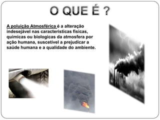 A poluição Atmosférica é a alteração
indesejável nas caracteristicas fisicas,
quimicas ou biologicas da atmosfera por
ação humana, suscetível a prejudicar a
saúde humana e a qualidade do ambiente.
 