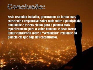 Neste resumido trabalho, procuramos da forma mais
consciente e responsável saber mais sobre a poluição da
atualidade e os seus efeitos para o planeta mais
especficamente para a saúde humana, e desta forma
tomar consciencia sobre a “verdadeira” realidade do
planeta em que hoje nós encontramos.
 