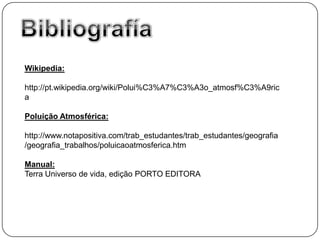 Wikipedia:

http://pt.wikipedia.org/wiki/Polui%C3%A7%C3%A3o_atmosf%C3%A9ric
a

Poluição Atmosférica:

http://www.notapositiva.com/trab_estudantes/trab_estudantes/geografia
/geografia_trabalhos/poluicaoatmosferica.htm

Manual:
Terra Universo de vida, edição PORTO EDITORA
 