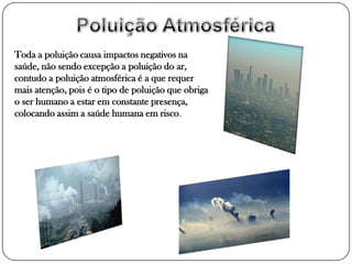 Toda a poluição causa impactos negativos na
saúde, não sendo excepção a poluição do ar,
contudo a poluição atmosférica é a que requer
mais atenção, pois é o tipo de poluição que obriga
o ser humano a estar em constante presença,
colocando assim a saúde humana em risco.
 