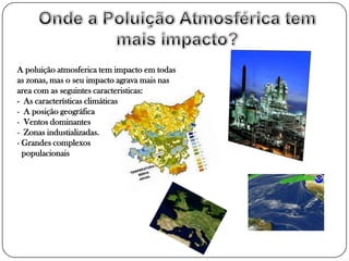 A poluição atmosferica tem impacto em todas
as zonas, mas o seu impacto agrava mais nas
area com as seguintes caracteristicas:
- As características climáticas
- A posição geográfica
- Ventos dominantes
- Zonas industializadas.
- Grandes complexos
  populacionais
 