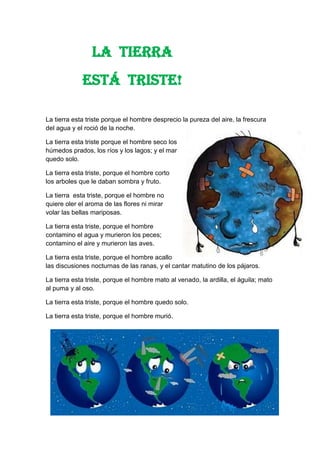 La tierra esta triste porque el hombre desprecio la pureza del aire, la frescura
del agua y el roció de la noche.
La tierra esta triste porque el hombre seco los
húmedos prados, los ríos y los lagos; y el mar
quedo solo.
La tierra esta triste, porque el hombre corto
los arboles que le daban sombra y fruto.
La tierra esta triste, porque el hombre no
quiere oler el aroma de las flores ni mirar
volar las bellas mariposas.
La tierra esta triste, porque el hombre
contamino el agua y murieron los peces;
contamino el aire y murieron las aves.
La tierra esta triste, porque el hombre acallo
las discusiones nocturnas de las ranas, y el cantar matutino de los pájaros.
La tierra esta triste, porque el hombre mato al venado, la ardilla, el águila; mato
al puma y al oso.
La tierra esta triste, porque el hombre quedo solo.
La tierra esta triste, porque el hombre murió.
LA TIERRA
ESTÁ TRISTE!
 