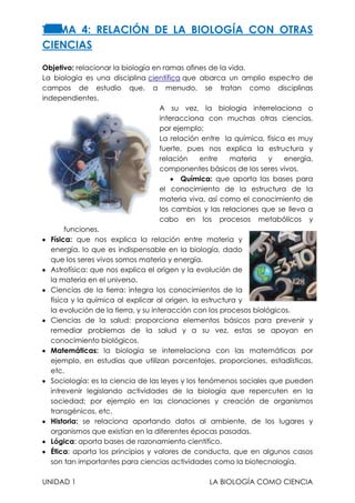 TERMA 4: RELACIÓN DE LA BIOLOGÍA CON OTRAS
CIENCIAS
Objetivo: relacionar la biología en ramas afines de la vida.
La biología es una disciplina científica que abarca un amplio espectro de
campos de estudio que, a menudo, se tratan como disciplinas
independientes.
A su vez, la biología interrelaciona o
interacciona con muchas otras ciencias,
por ejemplo:
La relación entre la química, física es muy
fuerte, pues nos explica la estructura y
relación
entre
materia
y
energía,
componentes básicos de los seres vivos.
Química: que aporta las bases para
el conocimiento de la estructura de la
materia viva, así como el conocimiento de
los cambios y las relaciones que se lleva a
cabo en los procesos metabólicos y
funciones.
Física: que nos explica la relación entre materia y
energía, lo que es indispensable en la biología, dado
que los seres vivos somos materia y energía.
Astrofísica: que nos explica el origen y la evolución de
la materia en el universo.
Ciencias de la tierra: integra los conocimientos de la
física y la química al explicar al origen, la estructura y
la evolución de la tierra, y su interacción con los procesos biológicos.
Ciencias de la salud: proporciona elementos básicos para prevenir y
remediar problemas de la salud y a su vez, estas se apoyan en
conocimiento biológicos.
Matemáticas: la biología se interrelaciona con las matemáticas por
ejemplo, en estudias que utilizan porcentajes, proporciones, estadísticas,
etc.
Sociología: es la ciencia de las leyes y los fenómenos sociales que pueden
intrevenir legislando actividades de la biología que repercuten en la
sociedad; por ejemplo en las clonaciones y creación de organismos
transgénicos, etc.
Historia: se relaciona aportando datos al ambiente, de los lugares y
organismos que existían en la diferentes épocas pasadas.
Lógica: aporta bases de razonamiento científico.
Ética: aporta los principios y valores de conducta, que en algunos casos
son tan importantes para ciencias actividades como la biotecnología.
UNIDAD 1

LA BIOLOGÍA COMO CIENCIA

 