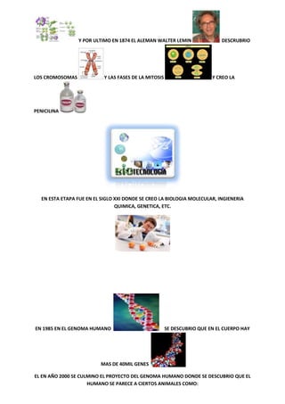 Y POR ULTIMO EN 1874 EL ALEMAN WALTER LEMIN

LOS CROMOSOMAS

Y LAS FASES DE LA MITOSIS

DESCRUBRIO

Y CREO LA

PENICILINA

EN ESTA ETAPA FUE EN EL SIGLO XXI DONDE SE CREO LA BIOLOGIA MOLECULAR, INGIENERIA
QUIMICA, GENETICA, ETC.

EN 1985 EN EL GENOMA HUMANO

SE DESCUBRIO QUE EN EL CUERPO HAY

MAS DE 40MIL GENES
EL EN AÑO 2000 SE CULMINO EL PROYECTO DEL GENOMA HUMANO DONDE SE DESCUBRIO QUE EL
HUMANO SE PARECE A CIERTOS ANIMALES COMO:

 